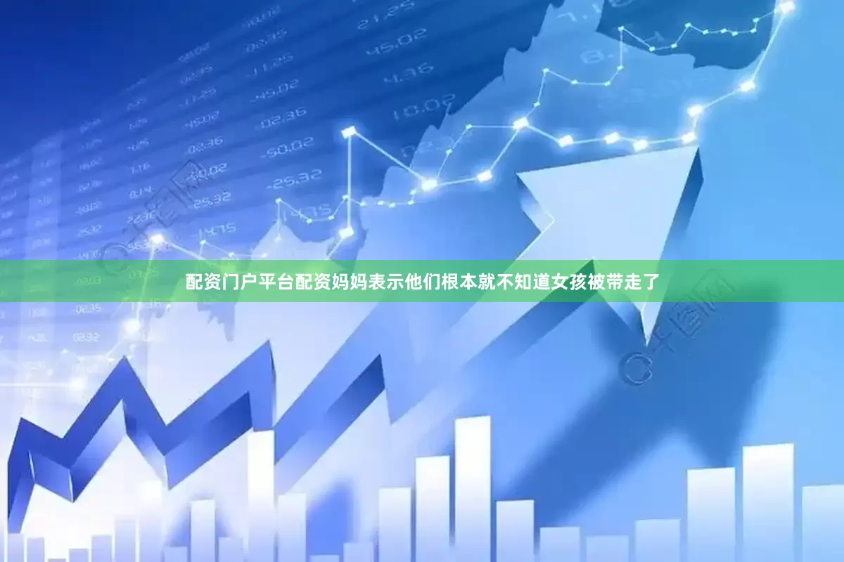 配资门户平台配资妈妈表示他们根本就不知道女孩被带走了