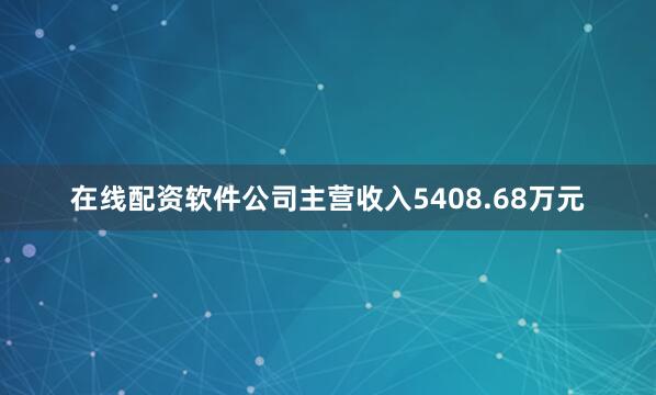 在线配资软件公司主营收入5408.68万元