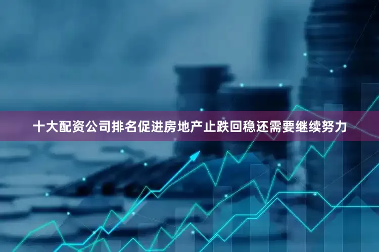十大配资公司排名促进房地产止跌回稳还需要继续努力
