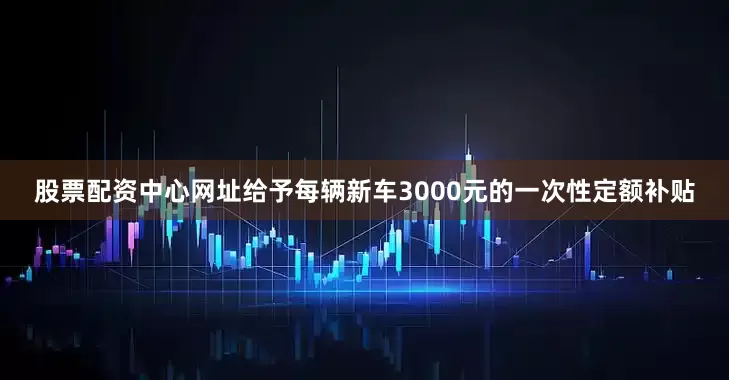 股票配资中心网址给予每辆新车3000元的一次性定额补贴