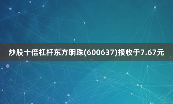 炒股十倍杠杆东方明珠(600637)报收于7.67元