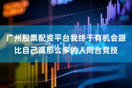 广州股票配资平台我终于有机会跟比自己高那么多的人同台竞技