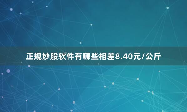 正规炒股软件有哪些相差8.40元/公斤