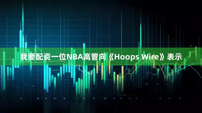 我要配资一位NBA高管向《Hoops Wire》表示