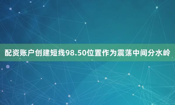 配资账户创建短线98.50位置作为震荡中间分水岭