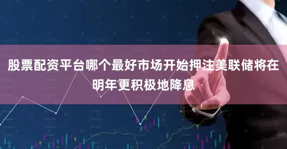 股票配资平台哪个最好市场开始押注美联储将在明年更积极地降息