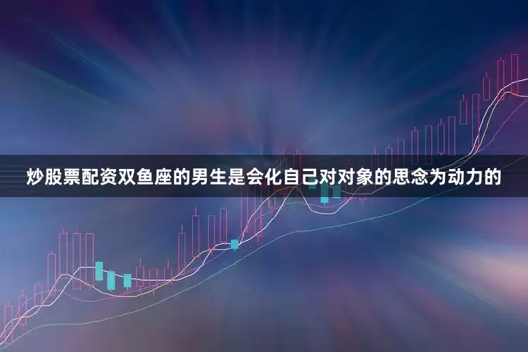 炒股票配资双鱼座的男生是会化自己对对象的思念为动力的