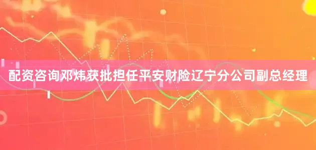 配资咨询邓炜获批担任平安财险辽宁分公司副总经理