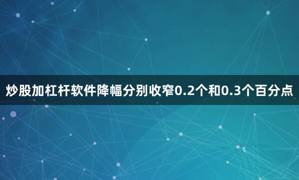 炒股加杠杆软件降幅分别收窄0.2个和0.3个百分点