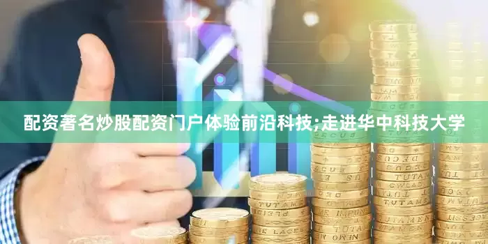 配资著名炒股配资门户体验前沿科技;走进华中科技大学